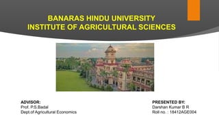 BANARAS HINDU UNIVERSITY
INSTITUTE OF AGRICULTURAL SCIENCES
PRESENTED BY:
Darshan Kumar B R
Roll no. : 18412AGE004
ADVISOR:
Prof. P.S.Badal
Dept.of Agricultural Economics
 
