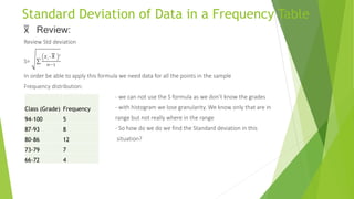 Standard Deviation of Data in a Frequency Table
x̅̅̅̅ Review:
Review Std deviation
S=
𝑋𝑖−x̅̅̅̅ 2
𝑛−1
In order be able to apply this formula we need data for all the points in the sample
Frequency distribution:
- we can not use the S formula as we don’t know the grades
- with histogram we lose granularity. We know only that are in
range but not really where in the range
- So how do we do we find the Standard deviation in this
situation?
Class (Grade) Frequency
94-100 5
87-93 8
80-86 12
73-79 7
66-72 4
 