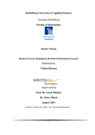Heidelberg University of Applied Sciences

                      Germany/Heidelberg
                    Faculty of Informatics




                         Master Thesis


Business Process Modeling in the field of Information Security

                           Submitted by
                         Vishal Sharma




                           Supervised by
                    Prof. Dr. Gerd Möckel
                        Dr. Peter Misch
                           August 2011
      Company’s Supervisor: Dipl. - Ing. Thomas Brandtstaetter




                                  1
 