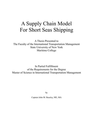 A Supply Chain Model
For Short Seas Shipping
A Thesis Presented to
The Faculty of the International Transportation Management
State University of New York
Maritime College
In Partial Fulfillment
of the Requirements for the Degree
Master of Science in International Transportation Management
by
Captain John M. Beasley, ME, MA
 