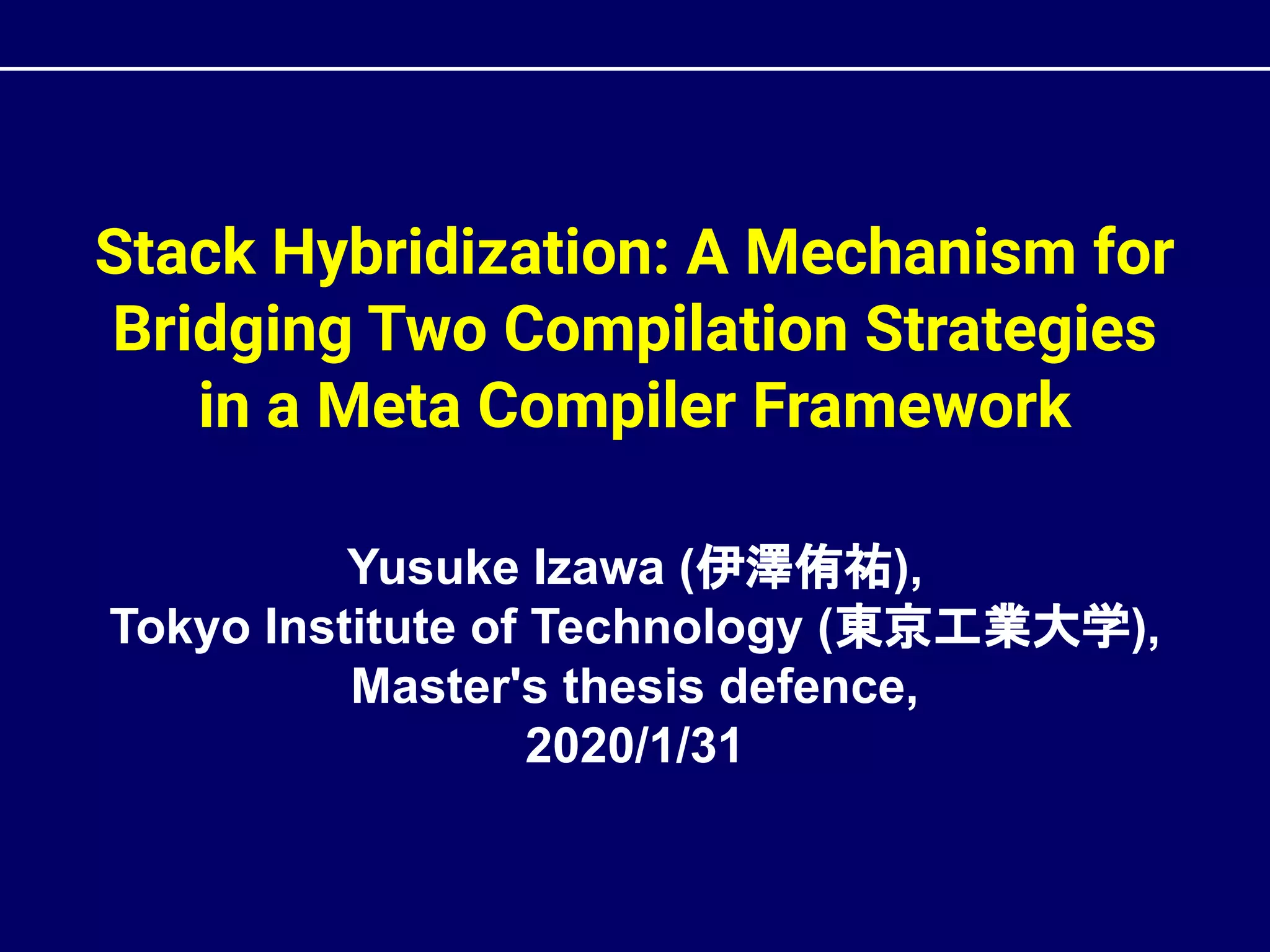 Stack Hybridization: A Mechanism for
Bridging Two Compilation Strategies
in a Meta Compiler Framework
Yusuke Izawa (伊澤侑祐),
Tokyo Institute of Technology (東京工業大学),
Master's thesis defence,
2020/1/31
 