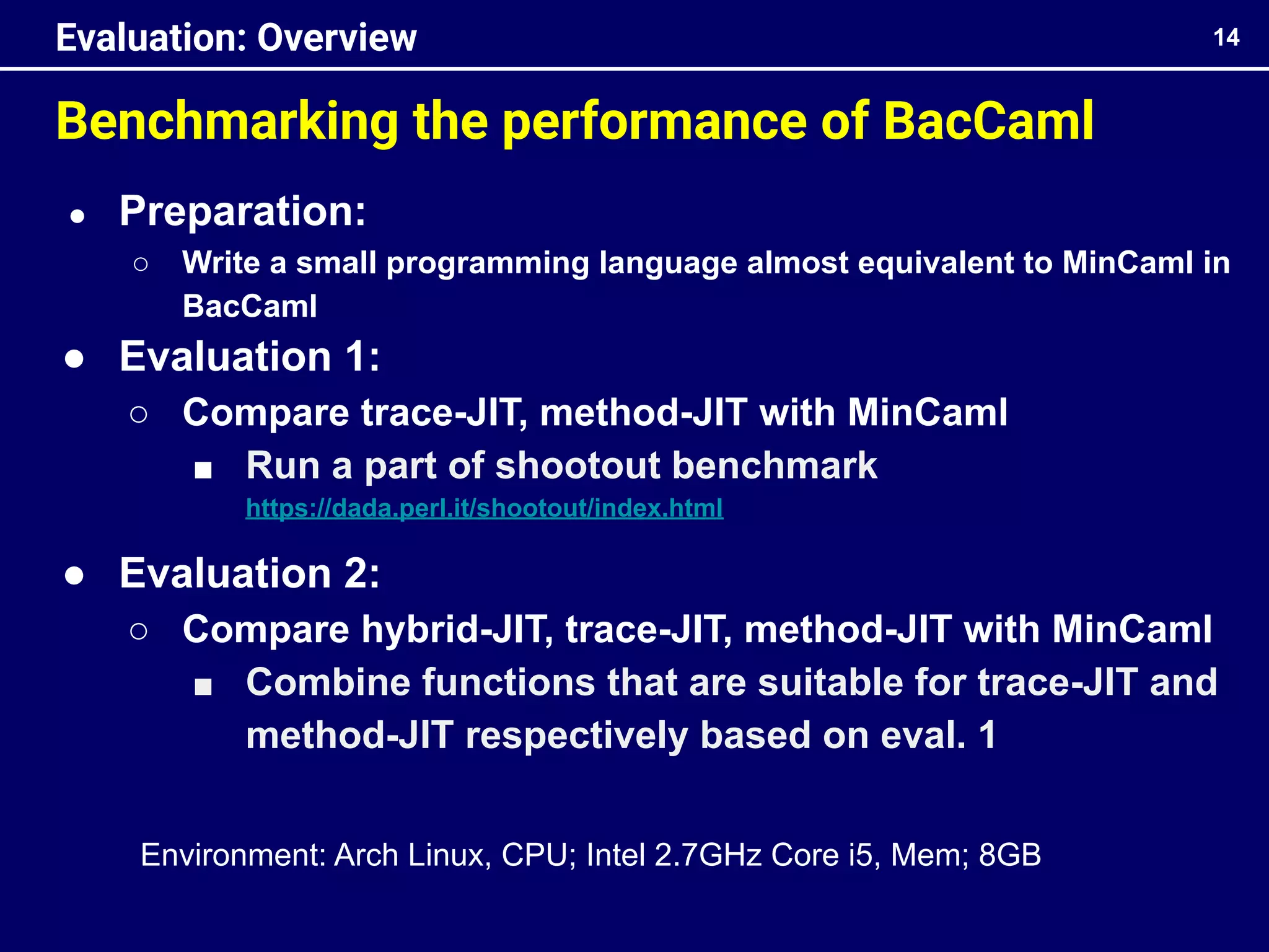 Benchmarking the performance of BacCaml
14
Evaluation: Overview
● Preparation:
○ Write a small programming language almost equivalent to MinCaml in
BacCaml
● Evaluation 1:
○ Compare trace-JIT, method-JIT with MinCaml
■ Run a part of shootout benchmark
https://dada.perl.it/shootout/index.html
● Evaluation 2:
○ Compare hybrid-JIT, trace-JIT, method-JIT with MinCaml
■ Combine functions that are suitable for trace-JIT and
method-JIT respectively based on eval. 1
Environment: Arch Linux, CPU; Intel 2.7GHz Core i5, Mem; 8GB
 