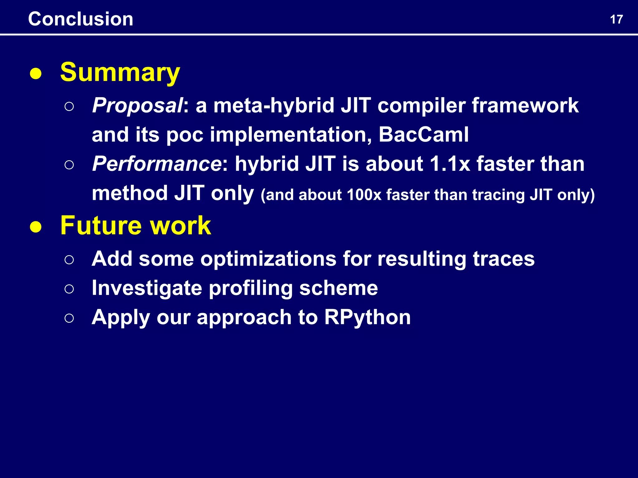 ● Summary
○ Proposal: a meta-hybrid JIT compiler framework
and its poc implementation, BacCaml
○ Performance: hybrid JIT is about 1.1x faster than
method JIT only (and about 100x faster than tracing JIT only)
● Future work
○ Add some optimizations for resulting traces
○ Investigate profiling scheme
○ Apply our approach to RPython
17
Conclusion
 