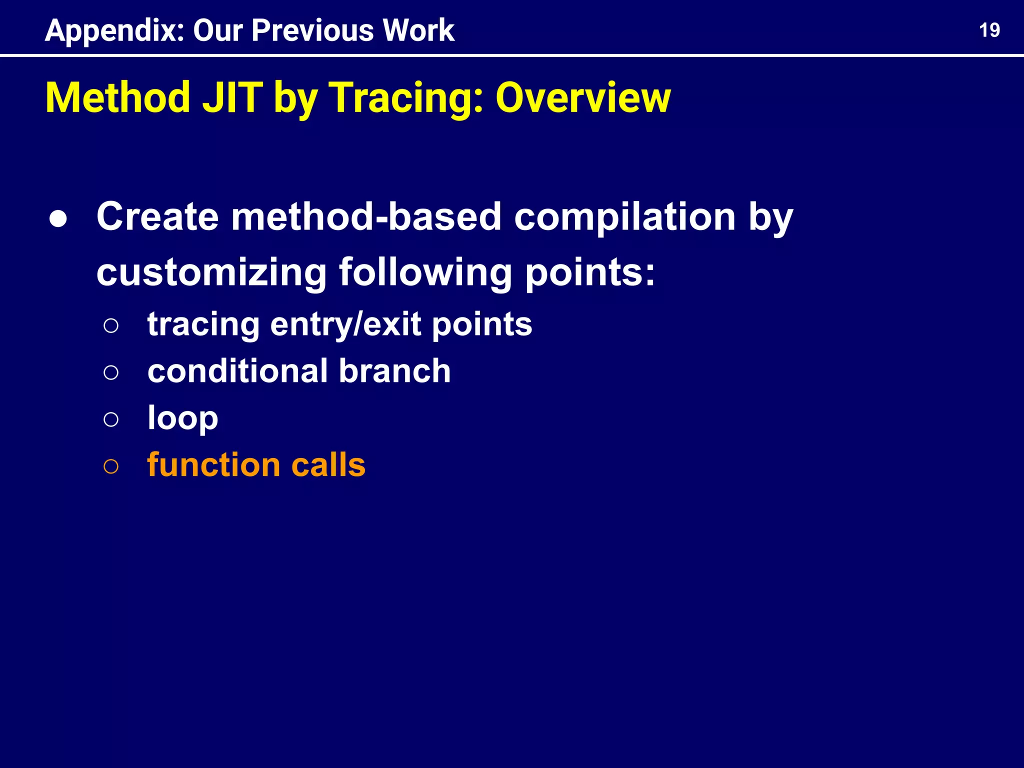 Method JIT by Tracing: Overview
● Create method-based compilation by
customizing following points:
○ tracing entry/exit points
○ conditional branch
○ loop
○ function calls
19
Appendix: Our Previous Work
 