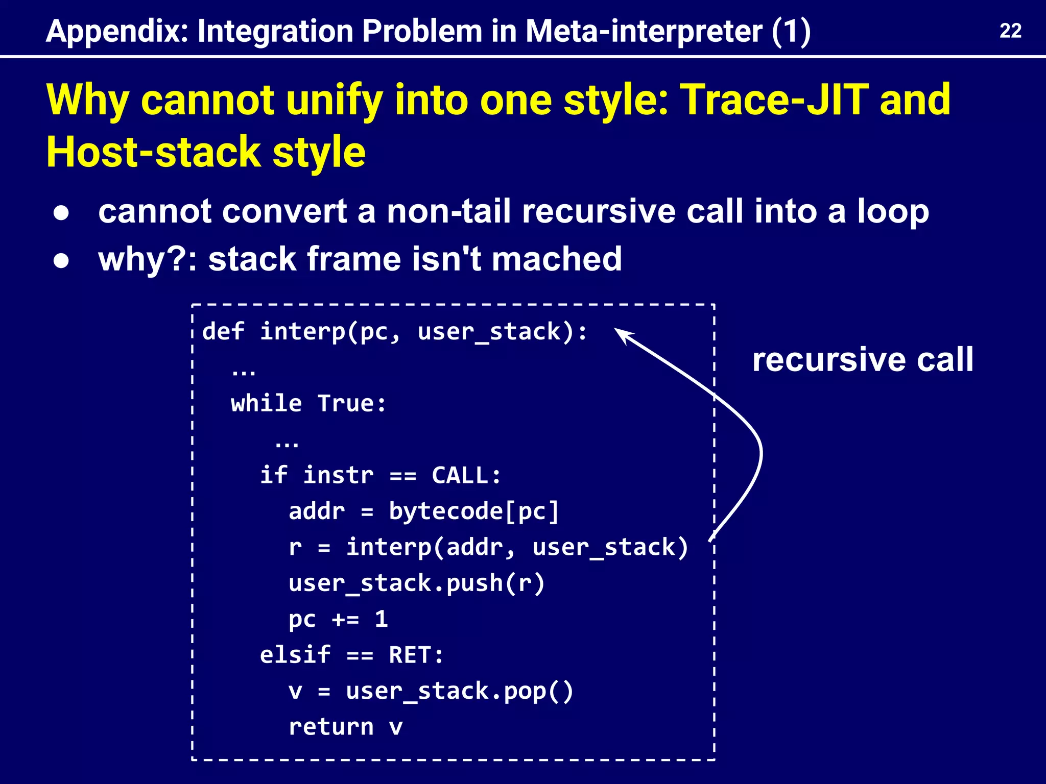 Why cannot unify into one style: Trace-JIT and
Host-stack style
22
Appendix: Integration Problem in Meta-interpreter (1)
def interp(pc, user_stack):
…
while True:
…
if instr == CALL:
addr = bytecode[pc]
r = interp(addr, user_stack)
user_stack.push(r)
pc += 1
elsif == RET:
v = user_stack.pop()
return v
● cannot convert a non-tail recursive call into a loop
● why?: stack frame isn't mached
recursive call
 