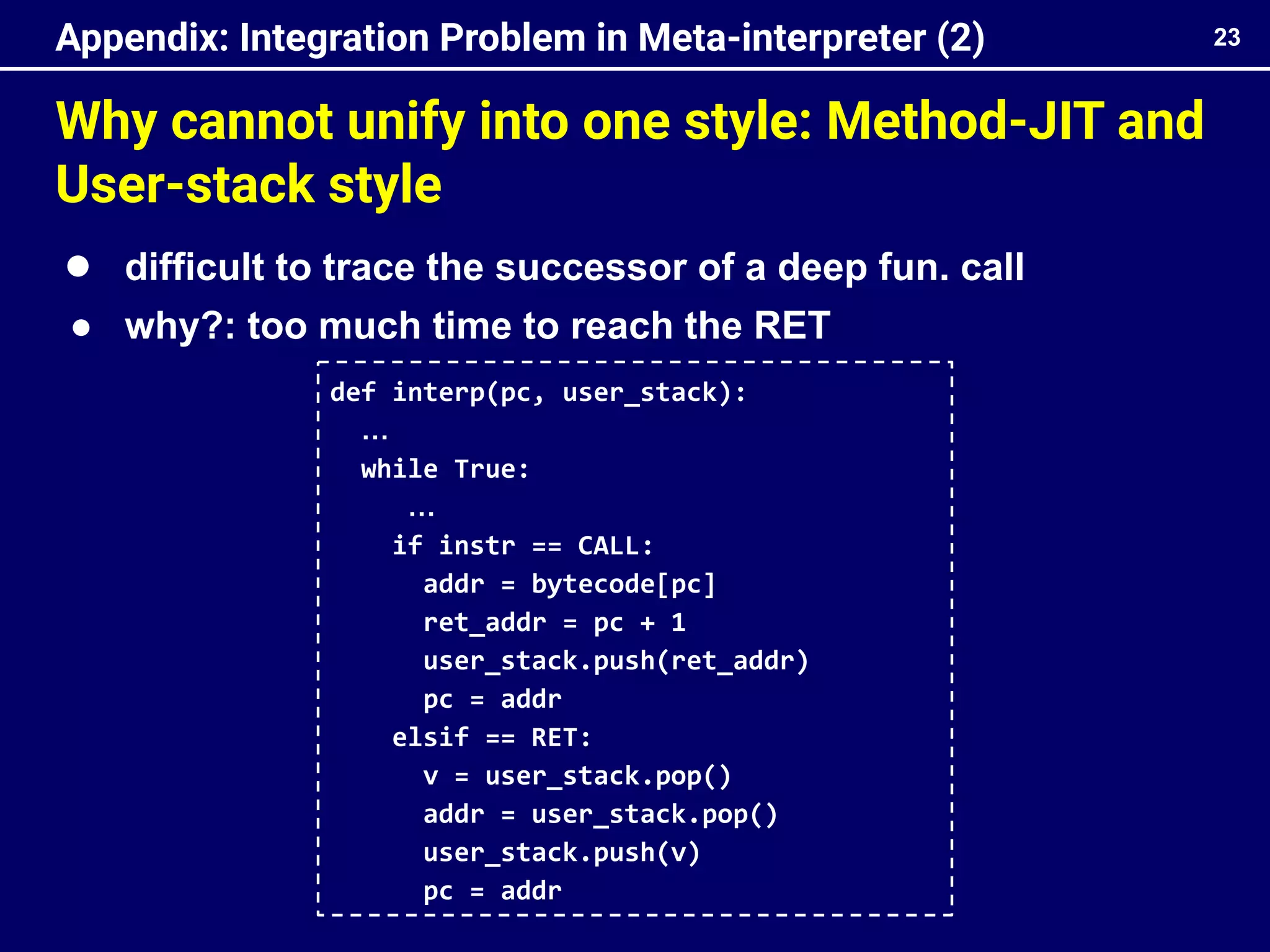 Why cannot unify into one style: Method-JIT and
User-stack style
23
Appendix: Integration Problem in Meta-interpreter (2)
def interp(pc, user_stack):
…
while True:
…
if instr == CALL:
addr = bytecode[pc]
ret_addr = pc + 1
user_stack.push(ret_addr)
pc = addr
elsif == RET:
v = user_stack.pop()
addr = user_stack.pop()
user_stack.push(v)
pc = addr
● difficult to trace the successor of a deep fun. call
● why?: too much time to reach the RET
 