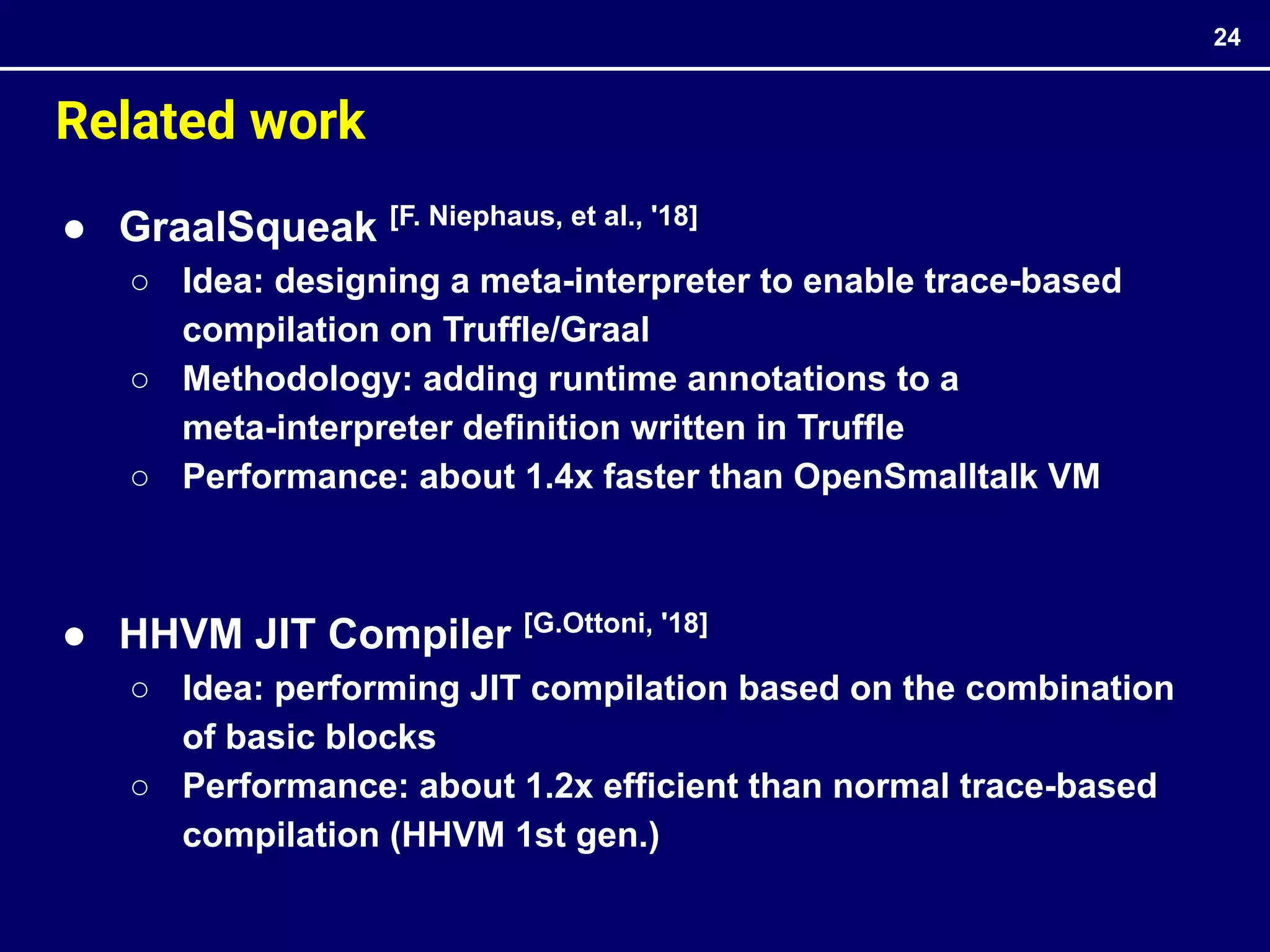 ● GraalSqueak [F. Niephaus, et al., '18]
○ Idea: designing a meta-interpreter to enable trace-based
compilation on Truffle/Graal
○ Methodology: adding runtime annotations to a
meta-interpreter definition written in Truffle
○ Performance: about 1.4x faster than OpenSmalltalk VM
● HHVM JIT Compiler [G.Ottoni, '18]
○ Idea: performing JIT compilation based on the combination
of basic blocks
○ Performance: about 1.2x efficient than normal trace-based
compilation (HHVM 1st gen.)
24
Related work
 