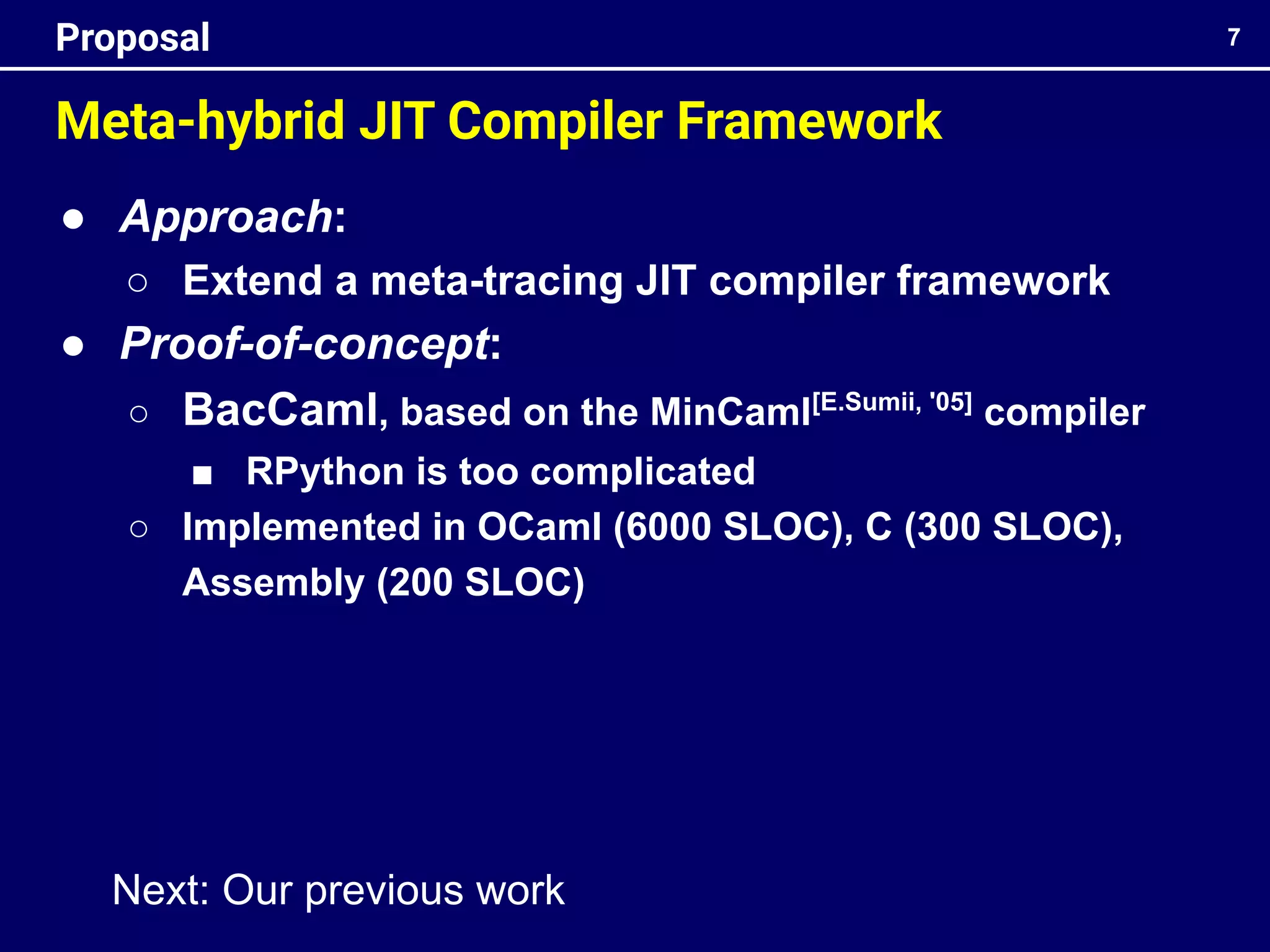 ● Approach:
○ Extend a meta-tracing JIT compiler framework
● Proof-of-concept:
○ BacCaml, based on the MinCaml[E.Sumii, '05]
compiler
■ RPython is too complicated
○ Implemented in OCaml (6000 SLOC), C (300 SLOC),
Assembly (200 SLOC)
Meta-hybrid JIT Compiler Framework
7
Proposal
Next: Our previous work
 