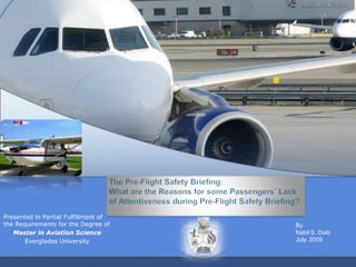 The Pre-Flight Safety Briefing: What are the Reasons for some Passengers’ Lack of Attentiveness during Pre-Flight Safety Briefing? Presented in Partial Fulfillment of the Requirements for the Degree of Master in Aviation Science  Everglades University By: Nabil S. Diab July, 2009 