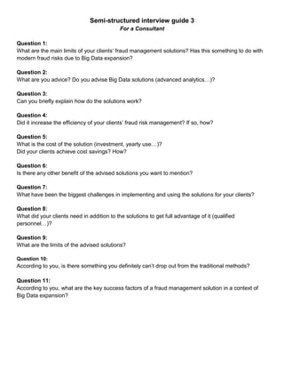 Semi-structured interview guide 3
For a Consultant
Question 1:
What are the main limits of your clients’ fraud management solutions? Has this something to do with
modern fraud risks due to Big Data expansion?
Question 2:
What are you advice? Do you advise Big Data solutions (advanced analytics…)?
Question 3:
Can you briefly explain how do the solutions work?
Question 4:
Did it increase the efficiency of your clients’ fraud risk management? If so, how?
Question 5:
What is the cost of the solution (investment, yearly use…)?
Did your clients achieve cost savings? How?
Question 6:
Is there any other benefit of the advised solutions you want to mention?
Question 7:
What have been the biggest challenges in implementing and using the solutions for your clients?
Question 8:
What did your clients need in addition to the solutions to get full advantage of it (qualified
personnel…)?
Question 9:
What are the limits of the advised solutions?
Question 10:
According to you, is there something you definitely can’t drop out from the traditional methods?
Question 11:
According to you, what are the key success factors of a fraud management solution in a context of
Big Data expansion?
 