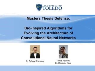 Masters Thesis Defense:
Bio-inspired Algorithms for
Evolving the Architecture of
Convolutional Neural Networks
By Ashray Bhandare Thesis Advisor:
Dr. Devinder Kaur
 