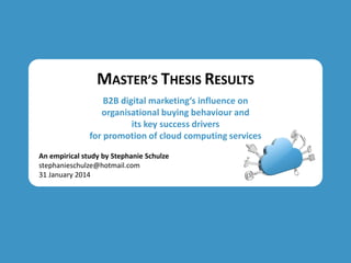 MASTER’S THESIS RESULTS
B2B digital marketing‘s influence on
organisational buying behaviour and
its key success drivers
for promotion of cloud computing services
An empirical study by Stephanie Schulze
stephanieschulze@hotmail.com
31 January 2014

 
