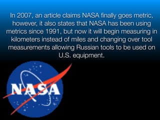 !
In 2007, an article claims NASA ﬁnally goes metric,
however, it also states that NASA has been using
metrics since 1991, but now it will begin measuring in
kilometers instead of miles and changing over tool
measurements allowing Russian tools to be used on
U.S. equipment.
 