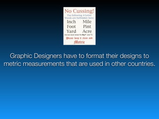 Graphic Designers have to format their designs to
metric measurements that are used in other countries.
 