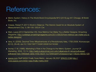 References:
Metric System: History In The World Book Encyclopedia M13 (2013) pg 441 Chicago, Ill World
Book, Inc.
Crease, Robert P. (2011) World in Balance: The Historic Quest for an Absolute System of
Measurement Chp. 5; 99-109. 530.81 Cre
Klein, Laura (2012 September 20). How Metrics Can Make You a Better Designer. Smashing
Magazine, http://uxdesign.smashingmagazine.com/2011/09/20/how-metrics-can-make-you-a-
better-designer/
Vera, H. (2009). Decimal Time: Misadventures of a Revolutionary Idea, 1793-2008. Kronoscope
9(1/2), 29-48. doi:10.1163/156771509X12638154745382
Archer, F. W. (1966). Marketing's Role in the Change to the Metric System. Journal Of
Marketing, 30(4), 10-14. http://web.b.ebscohost.com.oclc.fullsail.edu:81/ehost/pdfviewer/
pdfviewer?sid=76f50be6-de5e-445b-bb24-1cc79464daf4%40sessionmgr115&vid=4&hid=120
space.com Staff NASA Finally Goes Metric, January 08,2007 SPACE.COM http://
www.space.com/3332-nasa-ﬁnally-metric.html
 