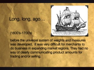 Long, long, ago…
(1600’s-1700’s)
before the universal system of weights and measures
was developed, it was very difﬁcult for merchants to
do business in expanding market regions. They had no
way of clearly communicating product amounts for
trading and/or selling.
 
