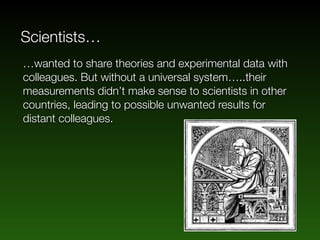 Scientists…
…wanted to share theories and experimental data with
colleagues. But without a universal system…..their
measurements didn’t make sense to scientists in other
countries, leading to possible unwanted results for
distant colleagues.
 