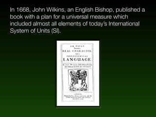 In 1668, John Wilkins, an English Bishop, published a
book with a plan for a universal measure which
included almost all elements of today’s International
System of Units (SI).
 