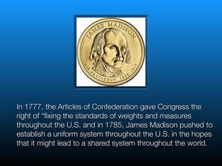 In 1777, the Articles of Confederation gave Congress the
right of “ﬁxing the standards of weights and measures
throughout the U.S. and in 1785, James Madison pushed to
establish a uniform system throughout the U.S. in the hopes
that it might lead to a shared system throughout the world.
 