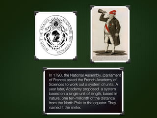 In 1790, the National Assembly, (parliament
of France) asked the French Academy of
Sciences to work out a system of units. A
year later, Academy proposed a system
based on a single unit of length, based in
nature, one ten-millionth of the distance
from the North Pole to the equator. They
named it the meter.
 