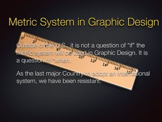 Metric System in Graphic Design
Outside of the U.S., it is not a question of “if” the
metric system will be used in Graphic Design. It is
a question of “when.
As the last major Country to adopt an international
system, we have been resistant.
 