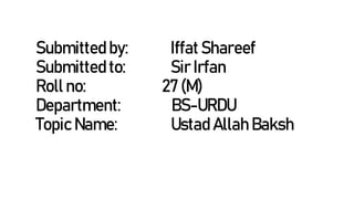 Submitted by: Iffat Shareef
Submitted to: Sir Irfan
Roll no: 27 (M)
Department: BS-URDU
Topic Name: Ustad Allah Baksh
 