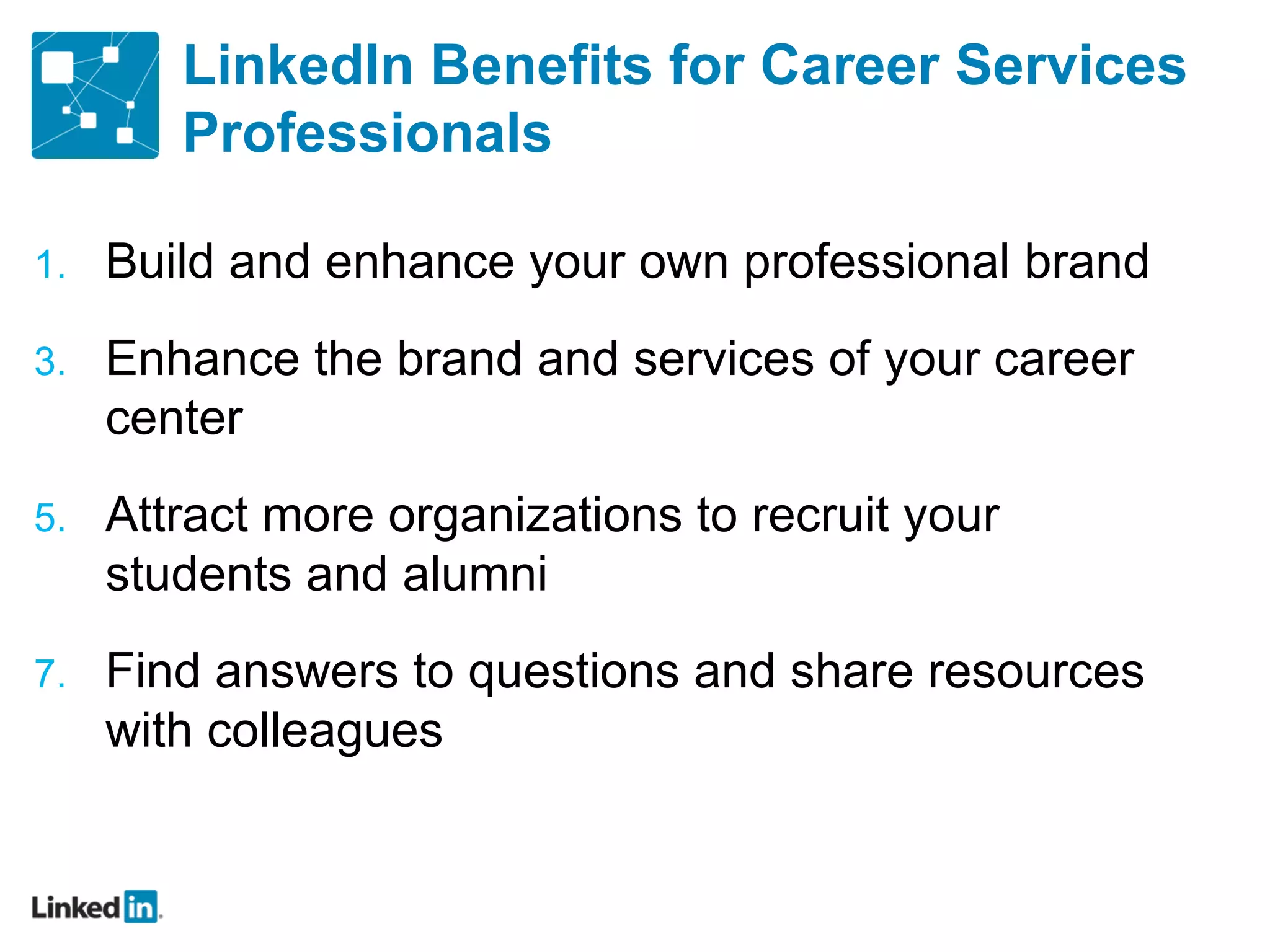 LinkedIn Benefits for Career Services Professionals Build and enhance your own professional brand Enhance the brand and services of your career center Attract more organizations to recruit your students and alumni Find answers to questions and share resources with colleagues 