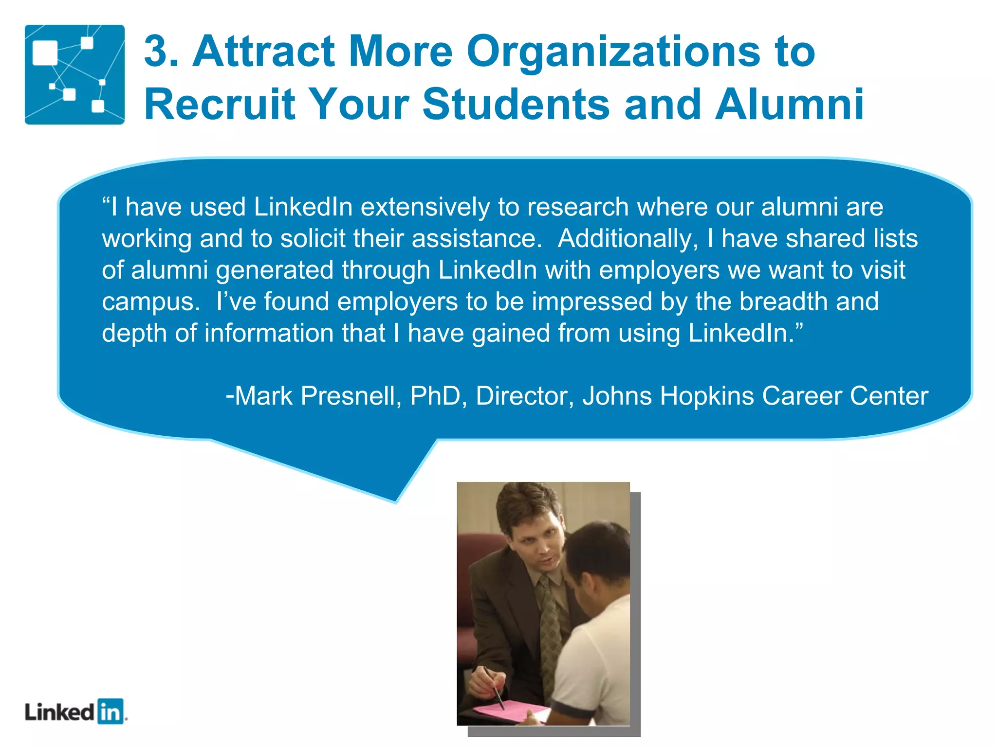 3. Attract More Organizations to Recruit Your Students and Alumni “ I have used LinkedIn extensively to research where our alumni are working and to solicit their assistance.  Additionally, I have shared lists of alumni generated through LinkedIn with employers we want to visit campus.  I’ve found employers to be impressed by the breadth and depth of information that I have gained from using LinkedIn.” Mark Presnell, PhD, Director, Johns Hopkins Career Center 