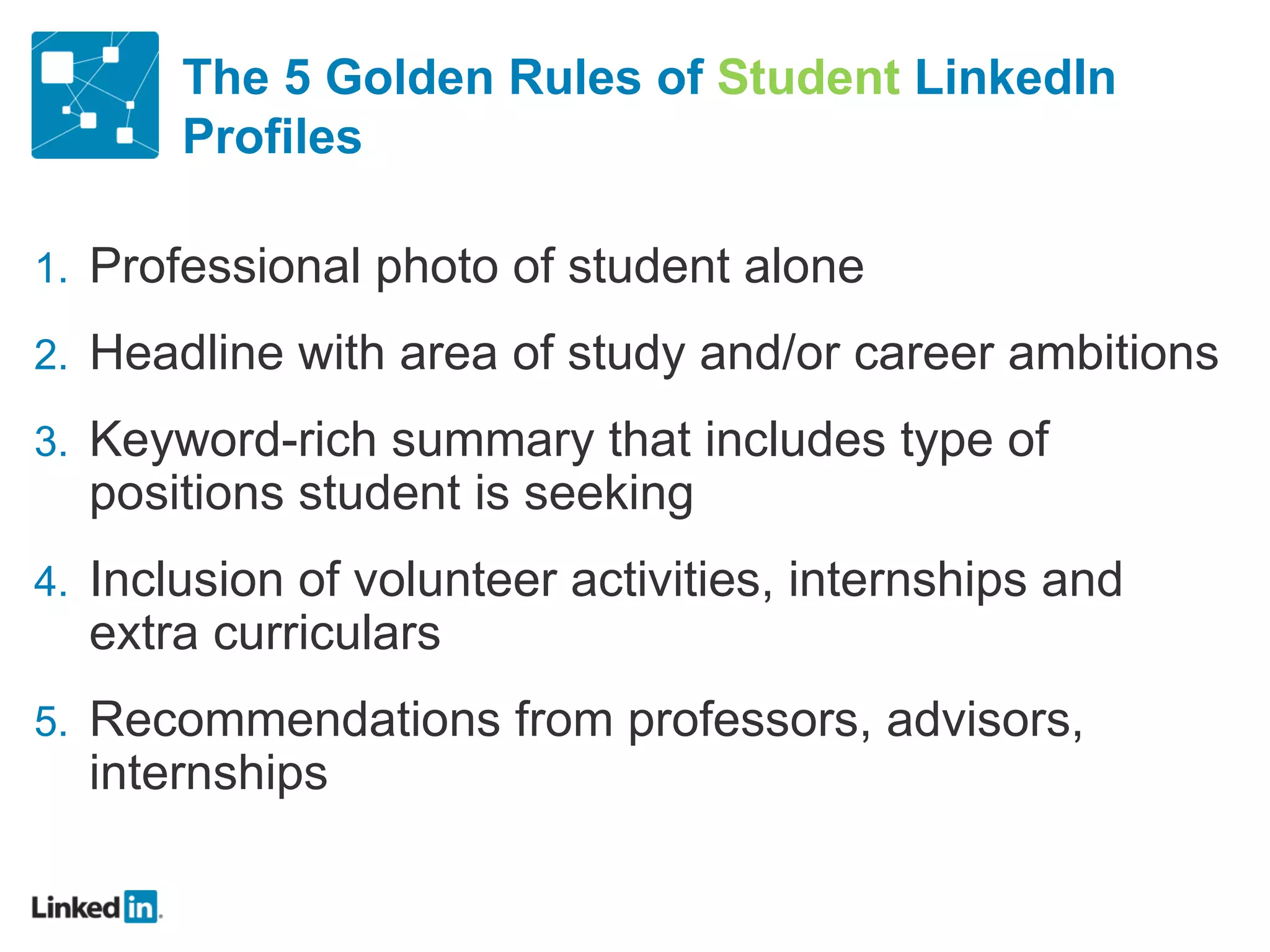 The 5 Golden Rules of  Student  LinkedIn Profiles Professional photo of student alone Headline with area of study and/or career ambitions Keyword-rich summary that includes type of positions student is seeking Inclusion of volunteer activities, internships and extra curriculars Recommendations from professors, advisors, internships 