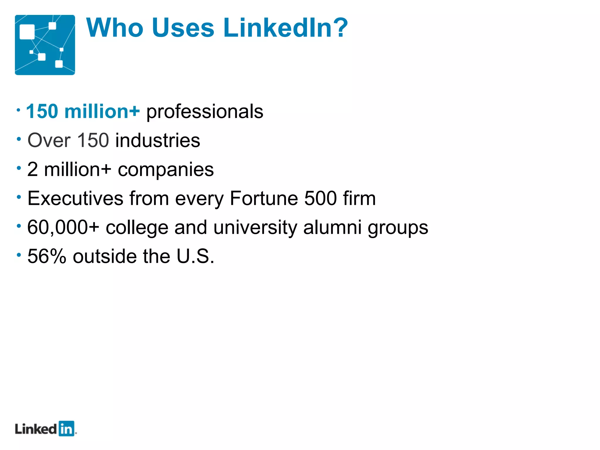 Who Uses LinkedIn? 150 million+   professionals Over 150  industries 2 million+ companies Executives from every Fortune 500 firm 60,000+ college and university alumni groups 56% outside the U.S. 