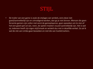 STIJL
•   De trailer van een game is zoals de etalages van winkels, eens deze niet
    goed/aantrekkelijk zijn en uitnodigend werken, dan ga je niet binnen. Mensen die geen
    fervente gamers zijn zullen niet eerst de gameplayenzo. gaan opzoeken om te zien of
    het een goed spel zal zijn, neen, de spelen moeten visueel aantrekkelijk zijn. Het is wel
    zo, iedereen heeft zijn eigen stijl/smaak en winkelt dus niet in dezelfde winkel. Zo zal ik
    wel de site van Limbo gaan bezoeken en niet die van CastleCrashers.
 