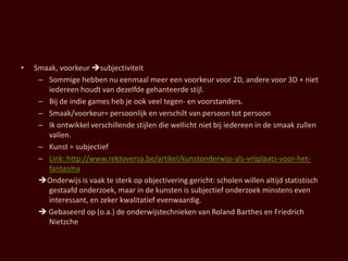 •   Smaak, voorkeur subjectiviteit
     – Sommige hebben nu eenmaal meer een voorkeur voor 2D, andere voor 3D + niet
       iedereen houdt van dezelfde gehanteerde stijl.
     – Bij de indie games heb je ook veel tegen- en voorstanders.
     – Smaak/voorkeur= persoonlijk en verschilt van persoon tot persoon
     – Ik ontwikkel verschillende stijlen die wellicht niet bij iedereen in de smaak zullen
       vallen.
     – Kunst = subjectief
     – Link: http://www.rektoverso.be/artikel/kunstonderwijs-als-vrijplaats-voor-het-
       fantasma
     Onderwijs is vaak te sterk op objectivering gericht: scholen willen altijd statistisch
       gestaafd onderzoek, maar in de kunsten is subjectief onderzoek minstens even
       interessant, en zeker kwalitatief evenwaardig.
      Gebaseerd op (o.a.) de onderwijstechnieken van Roland Barthes en Friedrich
       Nietzche
 
