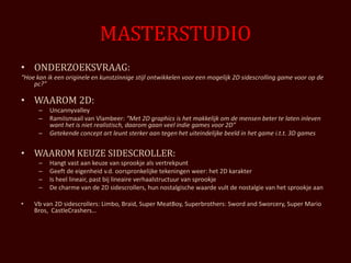 MASTERSTUDIO
• ONDERZOEKSVRAAG:
“Hoe kan ik een originele en kunstzinnige stijl ontwikkelen voor een mogelijk 2D sidescrolling game voor op de
    pc?”

• WAAROM 2D:
      –   Uncannyvalley
      –   RamiIsmaail van Vlambeer: “Met 2D graphics is het makkelijk om de mensen beter te laten inleven
          want het is niet realistisch, daarom gaan veel indie games voor 2D”
      –   Getekende concept art leunt sterker aan tegen het uiteindelijke beeld in het game i.t.t. 3D games


• WAAROM KEUZE SIDESCROLLER:
      –   Hangt vast aan keuze van sprookje als vertrekpunt
      –   Geeft de eigenheid v.d. oorspronkelijke tekeningen weer: het 2D karakter
      –   Is heel lineair, past bij lineaire verhaalstructuur van sprookje
      –   De charme van de 2D sidescrollers, hun nostalgische waarde vult de nostalgie van het sprookje aan

•   Vb van 2D sidescrollers: Limbo, Braid, Super MeatBoy, Superbrothers: Sword and Sworcery, Super Mario
    Bros, CastleCrashers…
 