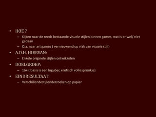 • HOE ?
   – Kijken naar de reeds bestaande visuele stijlen binnen games, wat is er wel/ niet
     gedaan
   – O.a. naar art games ( vernieuwend op vlak van visuele stijl)
• A.D.H. HIERVAN:
   – Enkele originele stijlen ontwikkelen
• DOELGROEP:
   – 16+ ( basis is een luguber, erotisch volkssprookje)
• EINDRESULTAAT:
   – Verschillendestijlonderzoeken op papier
 