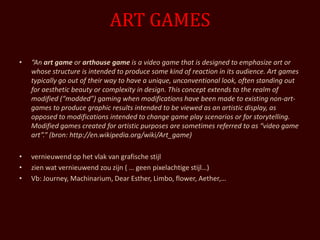 ART GAMES
•   “An art game or arthouse game is a video game that is designed to emphasize art or
    whose structure is intended to produce some kind of reaction in its audience. Art games
    typically go out of their way to have a unique, unconventional look, often standing out
    for aesthetic beauty or complexity in design. This concept extends to the realm of
    modified (“modded”) gaming when modifications have been made to existing non-art-
    games to produce graphic results intended to be viewed as an artistic display, as
    opposed to modifications intended to change game play scenarios or for storytelling.
    Modified games created for artistic purposes are sometimes referred to as “video game
    art”.” (bron: http://en.wikipedia.org/wiki/Art_game)

•   vernieuwend op het vlak van grafische stijl
•   zien wat vernieuwend zou zijn ( … geen pixelachtige stijl…)
•   Vb: Journey, Machinarium, Dear Esther, Limbo, flower, Aether,…
 