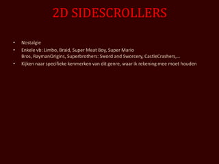 2D SIDESCROLLERS

•   Nostalgie
•   Enkele vb: Limbo, Braid, Super Meat Boy, Super Mario
    Bros, RaymanOrigins, Superbrothers: Sword and Sworcery, CastleCrashers,…
•   Kijken naar specifieke kenmerken van dit genre, waar ik rekening mee moet houden
 