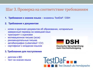 Шаг 3. Проверкана соответствиетребованиям
1. Требования к знанию языка – экзамены TestDaF / DSH
2. Требования к документам
- копии и оригинал документов об образовании, нотариально
заверенный перевод на немецкий язык
- транскрипт с оценками
- мотивационное письмо (эссе)
- рекомендательные письма
- автобиография (Lebenslauf / CV)
- сертификат о владении языком
3. Требования для поступления
- диплом о ВО
- тест на знание языка
 