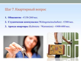 Шаг 7. Квартирныйвопрос
1. Общежитие - €130-260/мес.
2. Студенческая коммуналка (Wohngemeinschaften) - €300/мес.
3. Аренда квартиры (Kaltmiete / Warmmiete) - €400-600/мес.
 