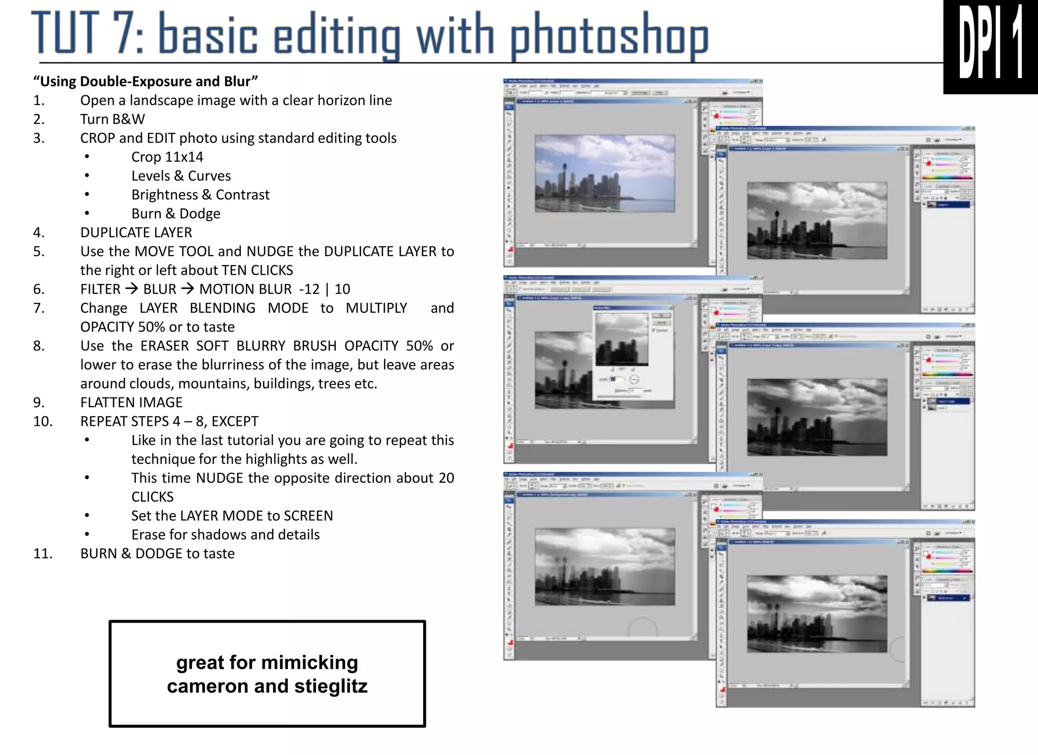 “Using Double-Exposure and Blur”
1.
Open a landscape image with a clear horizon line
2.
Turn B&W
3.
CROP and EDIT photo using standard editing tools
•
Crop 11x14
•
Levels & Curves
•
Brightness & Contrast
•
Burn & Dodge
4.
DUPLICATE LAYER
5.
Use the MOVE TOOL and NUDGE the DUPLICATE LAYER to
the right or left about TEN CLICKS
6.
FILTER  BLUR  MOTION BLUR -12 | 10
7.
Change LAYER BLENDING MODE to MULTIPLY and
OPACITY 50% or to taste
8.
Use the ERASER SOFT BLURRY BRUSH OPACITY 50% or
lower to erase the blurriness of the image, but leave areas
around clouds, mountains, buildings, trees etc.
9.
FLATTEN IMAGE
10.
REPEAT STEPS 4 – 8, EXCEPT
•
Like in the last tutorial you are going to repeat this
technique for the highlights as well.
•
This time NUDGE the opposite direction about 20
CLICKS
•
Set the LAYER MODE to SCREEN
•
Erase for shadows and details
11.
BURN & DODGE to taste

great for mimicking
cameron and stieglitz

 