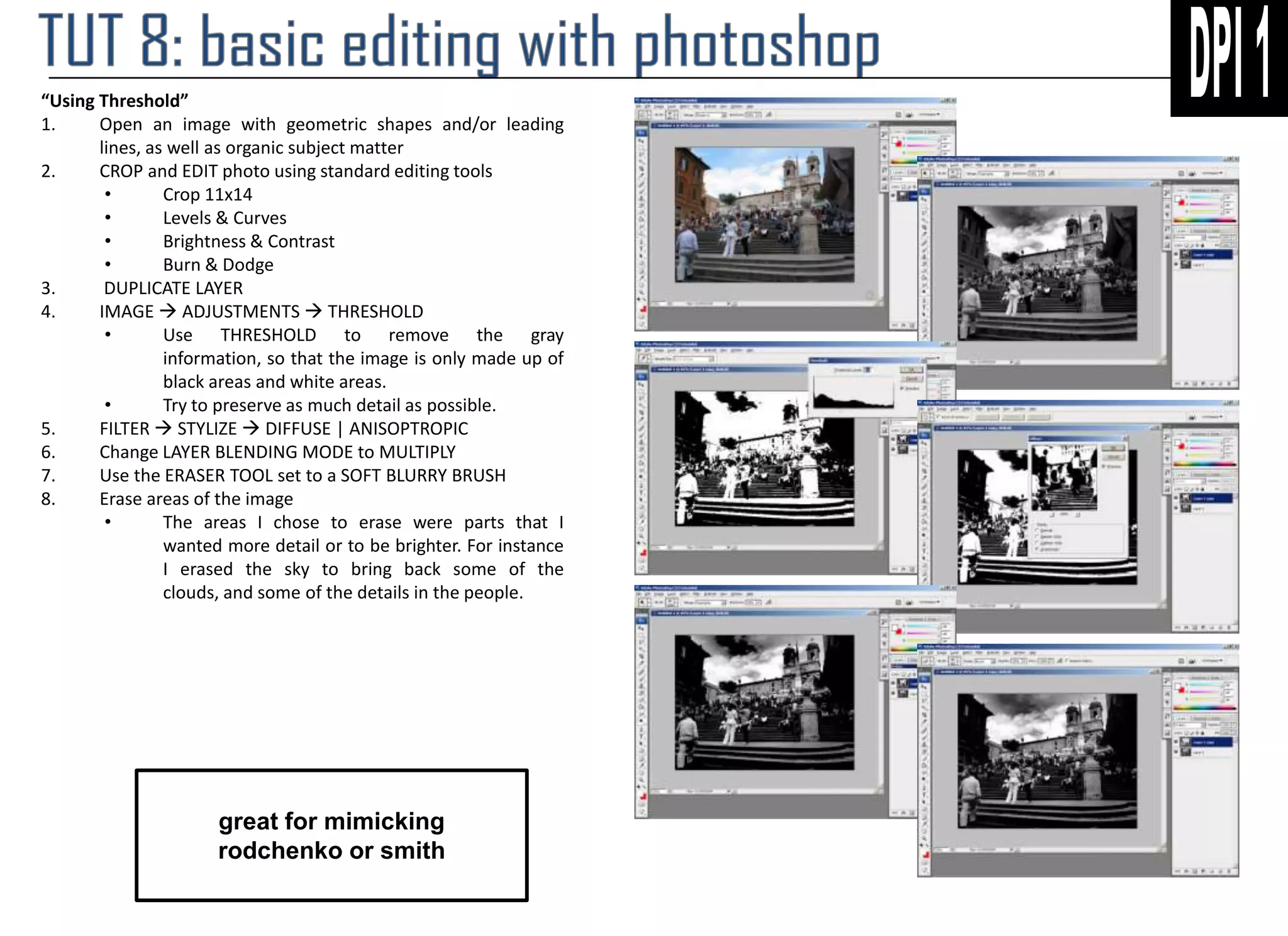 “Using Threshold”
1.
Open an image with geometric shapes and/or leading
lines, as well as organic subject matter
2.
CROP and EDIT photo using standard editing tools
•
Crop 11x14
•
Levels & Curves
•
Brightness & Contrast
•
Burn & Dodge
3.
DUPLICATE LAYER
4.
IMAGE  ADJUSTMENTS  THRESHOLD
•
Use THRESHOLD to remove the gray
information, so that the image is only made up of
black areas and white areas.
•
Try to preserve as much detail as possible.
5.
FILTER  STYLIZE  DIFFUSE | ANISOPTROPIC
6.
Change LAYER BLENDING MODE to MULTIPLY
7.
Use the ERASER TOOL set to a SOFT BLURRY BRUSH
8.
Erase areas of the image
•
The areas I chose to erase were parts that I
wanted more detail or to be brighter. For instance
I erased the sky to bring back some of the
clouds, and some of the details in the people.

great for mimicking
rodchenko or smith

 