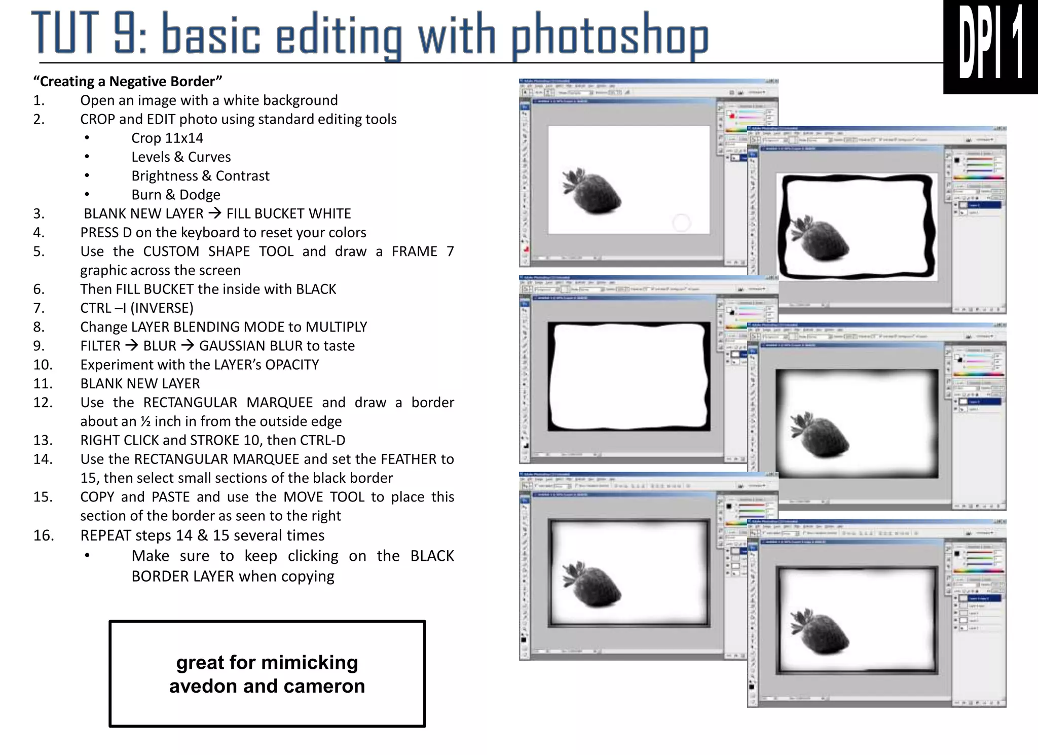 “Creating a Negative Border”
1.
Open an image with a white background
2.
CROP and EDIT photo using standard editing tools
•
Crop 11x14
•
Levels & Curves
•
Brightness & Contrast
•
Burn & Dodge
3.
BLANK NEW LAYER  FILL BUCKET WHITE
4.
PRESS D on the keyboard to reset your colors
5.
Use the CUSTOM SHAPE TOOL and draw a FRAME 7
graphic across the screen
6.
Then FILL BUCKET the inside with BLACK
7.
CTRL –I (INVERSE)
8.
Change LAYER BLENDING MODE to MULTIPLY
9.
FILTER  BLUR  GAUSSIAN BLUR to taste
10.
Experiment with the LAYER’s OPACITY
11.
BLANK NEW LAYER
12.
Use the RECTANGULAR MARQUEE and draw a border
about an ½ inch in from the outside edge
13.
RIGHT CLICK and STROKE 10, then CTRL-D
14.
Use the RECTANGULAR MARQUEE and set the FEATHER to
15, then select small sections of the black border
15.
COPY and PASTE and use the MOVE TOOL to place this
section of the border as seen to the right

16.

REPEAT steps 14 & 15 several times
•
Make sure to keep clicking on the BLACK
BORDER LAYER when copying

great for mimicking
avedon and cameron

 