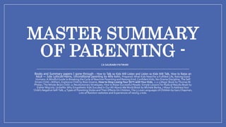 MASTER SUMMARY
OF PARENTING -
Books and Summary papers I gone through – How to Talk so Kids Will Listen and Listen so Kids Will Talk, How to Raise an
Adult — Julie Lythcott-Haims, Unconditional parenting by Alfie kohn, Prepared:What Kids Need for a Fulfilled Life, Raising Good
Humans: A MindfulGuide to Breaking theCycle of Reactive Parenting and Raising Kind,Confident Kids, No-Drama Discipline,The Self
Driven Child –William, Explosive Child by Ross Greene, How to Stop LosingYour Sh*t withYour Kids, 1-2-3 Magic Book byThomasW.
Phelan,TheWhole-Brain Child: 12 Revolutionary Strategies, How to Raise Successful People: Simple Lessons for Radical Results Book by
EstherWojcicki, UnSelfie:Why Empathetic Kids Succeed in Our All-About-MeWorld Book by Michele Borba, 7 WaysToAddressYour
Child's Negative Self-Talk, 4Types of Parenting Styles andTheir Effects On Children,The 5 Love Languages of Children byGaryChapman,
Lots of Random websites and Experiences of raising 2 kids.
CA SAURABH PATWARI
 