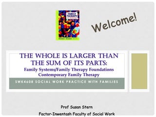 S W K 4 6 0 8 S O C I A L W O R K P R A C T I C E W I T H F A M I L I E S
THE WHOLE IS LARGER THAN
THE SUM OF ITS PARTS:
Family Systems/Family Therapy Foundations
Contemporary Family Therapy
Welcome!
Prof Susan Stern
Factor-Inwentash Faculty of Social Work
 