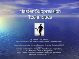 Master Suppression
         Techniques



                       by Berit Ås, Oslo, Norway
  as published by St. Scholastica’s College, Manila, Philippines (1999)

Powerpoint presentation by June Edvenson, Edvenson Consulting (2009)
                               for use in
  Business Communication in English: Presentations & Negotiations,
                BI – Norwegian School of Management
   Note: Content is modified to enhance suitability for presentation
                     to a broad student audience.
 