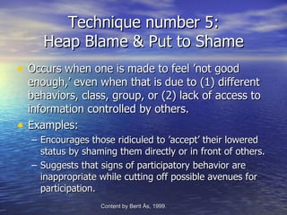 Technique number 5:
       Heap Blame & Put to Shame
• Occurs when one is made to feel ’not good
    enough,’ even when that is due to (1) different
    behaviors, class, group, or (2) lack of access to
    information controlled by others.
•   Examples:
    – Encourages those ridiculed to ’accept’ their lowered
      status by shaming them directly or in front of others.
    – Suggests that signs of participatory behavior are
      inappropriate while cutting off possible avenues for
      participation.
                    Content by Berit Ås, 1999.   -Edvenson Consulting, 2009.
 