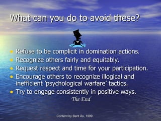 What can you do to avoid these?


•   Refuse to be complicit in domination actions.
•   Recognize others fairly and equitably.
•   Request respect and time for your participation.
•   Encourage others to recognize illogical and
    inefficient ’psychological warfare’ tactics.
•   Try to engage consistently in positive ways.
                         The End

                  Content by Berit Ås, 1999.   -Edvenson Consulting, 2009.
 