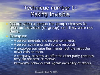 Technique number 1:
              Making Invisible
• Occurs when a person (or group) chooses to
    treat an individual (or group) as if they were not
    there.
•   Examples:
    – A person presents and no one comments.
    – A person comments and no one responds.
    – A group/person raise their hands, but the instructor
      never calls on them.
    – A company presents an offer the other party pretends
      they did not hear or receive.
    – Paraverbal behavior that signals invisibility of others

                    Content by Berit Ås, 1999.   -Edvenson Consulting, 2009.
 
