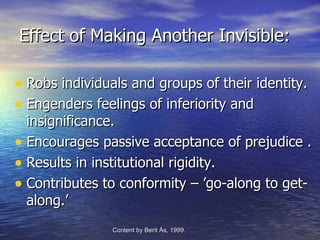 Effect of Making Another Invisible:

• Robs individuals and groups of their identity.
• Engenders feelings of inferiority and
  insignificance.
• Encourages passive acceptance of prejudice .
• Results in institutional rigidity.
• Contributes to conformity – ’go-along to get-
  along.’
                Content by Berit Ås, 1999.   -Edvenson Consulting, 2009.
 