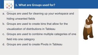 Rw
1. What are Groups used for?
Logo
a. Groups are used for cleaning up your workspace and
hiding unwanted fields
b. Groups are used to create bins that allow for the
visualization of distributions in Tableau
c. Groups are used to combine multiple categories of one
field into one category
d. Groups are used to create Pivots in Tableau
 