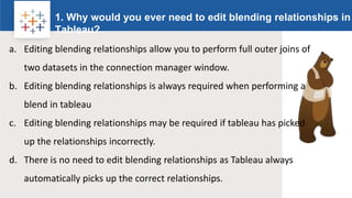Rw
1. Why would you ever need to edit blending relationships in
Tableau?
Logo
a. Editing blending relationships allow you to perform full outer joins of
two datasets in the connection manager window.
b. Editing blending relationships is always required when performing a
blend in tableau
c. Editing blending relationships may be required if tableau has picked
up the relationships incorrectly.
d. There is no need to edit blending relationships as Tableau always
automatically picks up the correct relationships.
 